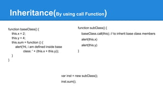 function baseClass() {
this.x = 2;
this.y = 4;
this.sum = function () {
alert('Hi, i am defined inside base
class: ' + (this.x + this.y));
}
}
Inheritance(By using call Function)
function subClass() {
baseClass.call(this); // to inherit base class members
alert(this.x)
alert(this.y)
}
var inst = new subClass();
inst.sum();
 