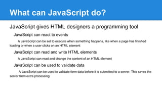 What can JavaScript do?
JavaScript gives HTML designers a programming tool
JavaScript can react to events
A JavaScript can be set to execute when something happens, like when a page has finished
loading or when a user clicks on an HTML element
JavaScript can read and write HTML elements
A JavaScript can read and change the content of an HTML element
JavaScript can be used to validate data
A JavaScript can be used to validate form data before it is submitted to a server. This saves the
server from extra processing
 