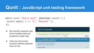 Qunit : JavaScript unit testing framework
QUnit.test( "hello test", function( assert ) {
assert.equal( 1 == "1", "Passed!" );
});
● We maintain separate copy
of our testable code and
production ready code.
● It lets you test private
functions without exposing
them on live.
 