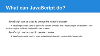 What can JavaScript do?
JavaScript can be used to detect the visitor's browser
A JavaScript can be used to detect the visitor's browser, and - depending on the browser - load
another page specifically designed for that browser
JavaScript can be used to create cookies
A JavaScript can be used to store and retrieve information on the visitor's computer
 