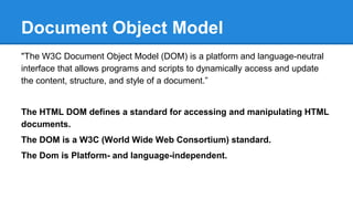 Document Object Model
"The W3C Document Object Model (DOM) is a platform and language-neutral
interface that allows programs and scripts to dynamically access and update
the content, structure, and style of a document.”
The HTML DOM defines a standard for accessing and manipulating HTML
documents.
The DOM is a W3C (World Wide Web Consortium) standard.
The Dom is Platform- and language-independent.
 