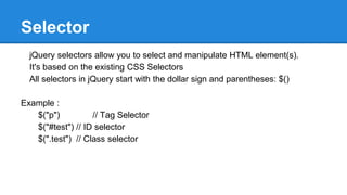 Selector
jQuery selectors allow you to select and manipulate HTML element(s).
It's based on the existing CSS Selectors
All selectors in jQuery start with the dollar sign and parentheses: $()
Example :
$("p") // Tag Selector
$("#test") // ID selector
$(".test") // Class selector
 