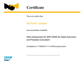 Certificate
This is to confirm that
Sai Kiran Ushake
has successfully completed
Web Assessment for SAP HANA for Sales Executive
and Presales Consultant
Completed on 11/08/2016 11:14 AM Europe/London
This certificate of participation has been issued on behalf of SAP.
 