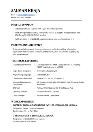 SALMAN KHAJA
Email : salmanzid@ymail.com
Phone : +91 9567 164500
PROFILE SUMMARY
 Embedded Software Engineer with 1 year 9 months experience
 Hands on experience in writing firmware for various 8/16/32 bit microcontrollers from
ARM Cortex-M, MSP430, PIC16F families.
 Highly proficient in Embedded C programming and have good knowledge in C++
PROFESSIONAL OBJECTIVE
To work in a challenging and dynamic environment and to keep adding value to the
organization that I represent and serve, and to myself, while concurrently upgrading my
skills and knowledge.
TECHNICAL EXPERTISE
Microcontroller families : STMicroelectronics STM32, Freescale Kinetis 5, Microchip
PIC16F, Texas Instruments MSP430
Single Board Computers : Arduino Uno, Raspberry Pi
Programming Languages : Embedded C, C++
Communication Protocols : USART/RS232, SPI, I2C, CAN (Basics)
Integrated Development
Environments
: IAR Workbench, Keil-MDK, MPLAB IDE, Code Composer Studio,
Arduino IDE
CAD Tools : Proteus, OrCAD Capture CIS, OrCAD Layout Plus
Operating Systems : Microsoft Windows , Ubuntu
Office Packages : Microsoft Office, Open Office
WORK EXPERIENCE
ALIFTECH PRODUCT SOLUTIONS PVT. LTD, ERNAKULAM, KERALA
Designation: Trainee Embedded Engineer
Duration: July 2014 to April 2015
I3 TECHNOLOGIES, ERNAKULAM, KERALA
Designation: Embedded Software Engineer
Duration: April 2015 to Present
 