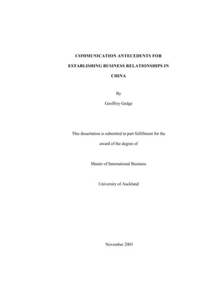COMMUNICATION ANTECEDENTS FOR
ESTABLISHING BUSINESS RELATIONSHIPS IN
CHINA
By
Geoffrey Gedge
This dissertation is submitted in part fulfillment for the
award of the degree of
Master of International Business
University of Auckland
November 2003
 