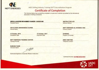 {8,NEFT ENERGI
(
IADC Drilling lndustry Training (DlT@) Accreditation Program
ES
Certificate of Completion
The lndividual below has successfully completed a course at an institution accredited by the intemational
association of Drilling Contractors.
ABDI'LLHAXEEf, TOI{AXilED XANEER- Z3:I'!:I2I385 INSTRUCTOR LED
Recipient Name
H2S & SCBA AWARENESS COURSE
Course Name ,
lg 9ctober,20{5 12 October, 2012
Completion Date Expiration Date
NEFT ENERGIES TRAINING CENTER
training Provider
SUBHAN TAHIR
lnstructor N€me
qP-/./-
nutnorizea Signature (Corporate Off'cial or ln6truc1il
Delivery Method
Nerr eNencles el-xxoeln, xsn ,_Course Location
Di099493
Program lD Number
0096-138877665 __
Telephone Contact
Certificate Number: DIIEC 602 3 93
 