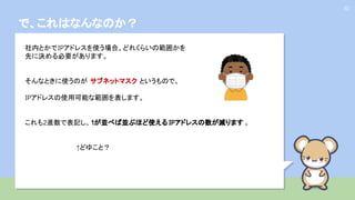 で、これはなんなのか？
10
社内とかでIPアドレスを使う場合、どれくらいの範囲かを
先に決める必要があります。
そんなときに使うのが サブネットマスク というもので、
IPアドレスの使用可能な範囲を表します。
これも2進数で表記し、1が並べば並ぶほど使える IPアドレスの数が減ります 。
↑どゆこと？
 