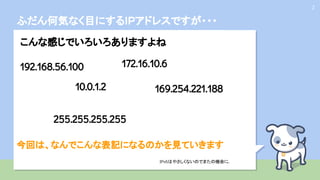 ふだん何気なく目にするIPアドレスですが・・・
2
こんな感じでいろいろありますよね
192.168.56.100
10.0.1.2
172.16.10.6
169.254.221.188
255.255.255.255
IPv6はやさしくないのでまたの機会に
...
今回は、なんでこんな表記になるのかを見ていきます
 