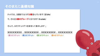 そのまえに基礎知識
7
IPv4では、2進数で0と1が32個並んでいます（32 bits）
で、それを8個のグループに分けます（8 octets）
そんで、8オクテットずつを区切って表示します ↓
xxxxxxxx . xxxxxxxx . xxxxxxxx . xxxxxxxx
第1オクテット/ 第2オクテット/ 第3オクテット/ 第4オクテット/
 