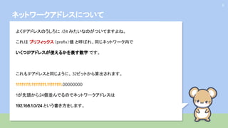 ネットワークアドレスについて
9
よくIPアドレスのうしろに /24 みたいなのがついてますよね。
これは プリフィックス（preﬁx）値 と呼ばれ、同じネットワーク内で
いくつIPアドレスが使えるかを表す数字 です。
これもIPアドレスと同じように、 32ビットから算出されます。
11111111.11111111.11111111.00000000
1が先頭から24個並んでるのでネットワークアドレスは
192.168.1.0/24 という書き方をします。
 