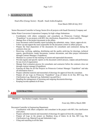 Page 3 of 5
2- ALGIHAZ CO. LTD.
Head office (Energy Sector) – Riyadh - Saudi Arabia Kingdom
From March 2008 till July 2012
Senior Document Controller in Energy Sector (For all projects with Saudi Electricity Company and
Saline Water Conversion Corporation Company for high voltage Substations
- Coordination with others companies and consultants on Primavera Contract Manager
“Expedition” in our projects with RFI, Site clarification, Requisitions, Letters and Else.
- Manage flow of the project documents in the affairs
- Issue document control monthly report including the submittals, status , letters, approvals etc.
- Follow up and support the team responsible for the document control in affairs projects.
- Prepare the final disposition of the documents for consultants and contractors during the
contracts close out.
- Receiving, verifying, updating, distributing and the quality archiving for drawings, technical
reports, specifications, tender documents, contract documents, and other project information
through Contract Manager ( Expedition).
- Maintain in a system for the tracking of current and superseded documents.
- Provide regular and specific reports on the document control process, outputs and performance
for any level of organization
- Manage final evaluation process for consultants and contractor before the contracts close out
through contract manager (Expedition).
- Entering all Data for all Our Projects on Primavera Contract Manager “Expedition” and take
all information from it .
- Prepare submittal material and transmittal of drawings for approval from the consultant.
- Prepare all our Logs on Primavera “Expedition” (Log of letters In & Out, RFI Log, Site
Clarification Log, Material Log, Submittals Log and Else.).
- Handling the management of incoming and outgoing documents/drawings.
- Keeping records updated at all times.
3- CONTRACTING (ABACON)
PROJECT : San Stefano Complex Alexandria Egypt
From July 2004 to March 2008
Document Controller in Engineering Department
- Coordination with others companies and consultant in the project with RFI, Site clarification
and Letters.
- Prepare submittal material and transmittal of drawings for approval from the consultant.
- Prepare all Logs in the project on Database (Log of letters In & Out, RFI Log, Site
Clarification Log, Material Log and Submittals Log).
- Filing and searching in all this data.
 