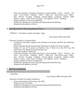 Page 4 of 5
- Filing and searching in all project drawings by systems (lighting – Power – Security – Fire
alarm – Voice & Data – Telephone – MATV – Cable Tray – Closet Riser Layout – BMS –
Dect – Elevator – Ear thing – Lightning – Exterior lighting – Composite – Parking – Public
Address – Sound – Audio Visual – Dimming – Fire Fighting – HVAC – Plumbing.
- Prepare all Reports out from our Department.
- Handling the management of incoming and outgoing documents/drawings.
- Keeping records updated at all times.
4- Arab Specialist For Electromechanical Proj Co (ASPEC)
PROJECT : San Stefano Complex Alexandria Egypt
From January 2004 to June 2004
Document Controller in Technical Office
- Coordination with others companies and consultant in the project with RFI, Site clarification
and Letters.
- Prepare submittal material and transmittal of drawings for approval from the consultant.
- Prepare all Logs in the project on Database (Log of letters In & Out, RFI Log, Site
Clarification Log, Material Log and Drawings Log).
- Filing and searching in all this data.
- Filing and searching in all project drawings by systems (lighting – Power – Security – Fire
alarm – Voice & Data – Telephone – MATV – Cable Tray – Closet Riser Layout – BMS –
Dect – Elevator – Ear thing – Lightning – Exterior lighting – Composite – Parking – Public
Address – Sound – Audio Visual – Dimming – Fire Fighting – HVAC – Plumbing.
- Prepare all Reports out from our Department.
- Handling the management of incoming and outgoing documents/drawings.
- Keeping records updated at all times.
5- SEIF for Construction
Head office
From October 2000 to December 2003
Document Controller in Computer Department
- Filing and searching in all drawings in the office.
- Prepare all Logs in the office.
- Handling the management of incoming and outgoing documents/drawings.
- Keeping records updated at all times.
 