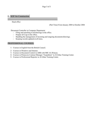 Page 5 of 5
6- SEIF for Construction
Head office
(Part Time) From January 2004 to October 2004
Document Controller in Computer Department
- Filing and searching in all drawings in the office.
- Prepare all Logs in the office.
- Handling the management of incoming and outgoing documents/drawings.
- Keeping records updated at all times.
PROFESSIONAL COURSES:
1- Courses in English from the British Council.
2- Courses in Windows and Internet.
3- Courses in Document Control in ABB with MR/ J.G.Watson.
4- Courses in Primavera Contract Manager “Expedition” in Al Gihaz Training Center.
5- Courses in Professional Reporter in Al Gihaz Training Center.
 