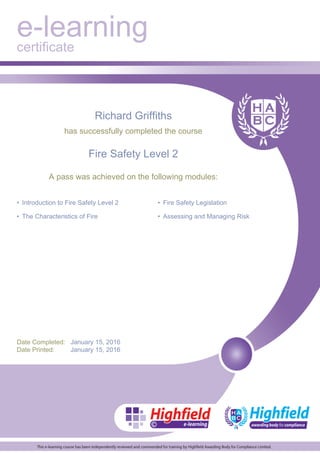 e-learning
certificate
Richard Griffiths
has successfully completed the course
Fire Safety Level 2
A pass was achieved on the following modules:
• Introduction to Fire Safety Level 2
• The Characteristics of Fire
• Fire Safety Legislation
• Assessing and Managing Risk
Date Completed: January 15, 2016
Date Printed: January 15, 2016
 