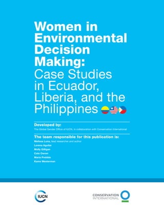 Women in
Environmental
Decision
Making:
Case Studies
in Ecuador,
Liberia, and the
Philippines
Developed by:
The Global Gender Office of IUCN, in collaboration with Conservation International
The team responsible for this publication is:
Melissa Luna, lead researcher and author
Lorena Aguilar
Molly Gilligan
Cate Owren
Maria Prebble
Kame Westerman
 