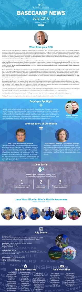 Word from your CEO
As we close out the first half of the year, and start to look forward to the second half of 2016, we examine how well we’ve done so far and identify areas for im-
provement. True to Denali’s mantra and mission statement, we finished the first half very strong. Not only did we achieve an all-time record in sales bookings,
but together we attained superb retention outcomes, increased our footprint with key new customer acquisitions, and strengthened our core business with sol-
id overall financial returns. As we continue to build and grow a sustainable business, we recognize that while profitability is important, profit alone is not a true
measure of our progress. We measure various factors that include growth within existing customers, quality of new business, technology portfolio, employee
retention, employee satisfaction and engagement just to name a few.
Employee engagement is very important to us, and it has been a great focus for us for some time. You have been receiving employee engagement surveys,
and we have been sharing some of the data with you in this newsletter. The participation is improving and so is the feedback. We encourage you to participate
in this feedback loop so you can help shape the programs that help you get the most out of your experience at Denali. After a recent survey, we received the
following question, “we see that our company has many Philanthropic efforts in the communities we serve. How is Denali encouraging its own employees to
be more Philanthropic?”
We are very engaged in Philanthropy, and to giving back to the communities we live in. Denali has provided over $3.5M over the past 10 years to many founda-
tions and not for profit organizations like Seattle Children’s Hospital, Evergreen Healthcare, Overlake Hospital, Virginia Mason, Providence Healthcare System,
Seattle Cancer Care Alliance, University of Washington, UW Medical Center, Wipe Out Kids Cancer, PeaceHealth, Wounded Warrior Project, March of Dimes,
City University of Seattle and the Heart & Stroke Walk. Once a year, we ask our employees to nominate a not for profit organization that they support for the
chance to be included in future philanthropic efforts. The employee with the winning nomination receives our Community Excellence Award as well as $1,000
donated in their name to that organization.
We are also launching a new program where employees can receive up to 8 hours of compensated time to volunteer. Details of the program are being de-
veloped and HR will be rolling it out very soon. We are very Proud of the culture we have built around Philanthropy and community involvement. We have an
obligation not only to participate and give back, but to also encourage others to do the same. I have had the honor to serve as the Evergreen Health Foundation
Chair for the past 5 years, as well as serve as the Providence O’Christmas Trees Gala Chair. There is no better feeling than helping and serving our communities,
and we hope this new program empowers you with the opportunities to give a helping hand.
I would like to recognize Kris Clawson for how Committed he is to the continued success of the operations team and our company. I would also like to recognize
Tony Lucas for being Flexible to help customers, partners and fellow employees get the work done. See why Kris & Tony choose Denali.
I look forward to continue driving Excellent results while being Accountable to our communities, employees, customers and technology partners.
Thank you for your unrelenting dedication, desire and commitment to keeping Denali Advanced Integration “Above The Rest.”
BASECAMP NEWS
July 2016
Volume 3 - Issue 7
Michael joined Denali in August of 2015 as a Service Desk Analyst and was eager to learn cus-
tomer’s processes and resolve technical issues. He became a leader when helping onboard new
analysts and getting them up to speed quickly. He stayed on top of his work, was dependable
and volunteered for additional responsibilities and opportunities as they arose. His background,
which not only includes sales, is from a family of entrepreneurs. Please congratulate him as he
joins Joe Buongiorno’s team with his new role as a Sales Support Representative I.
Michael Whitfield
Sales Support Rep I
Employee Spotlight
Are your beneficiaries and
dependents up to date?
Dear Earful
Majdi Daher
Michael Hovey
Christopher Hayes
Holly Santos
Bradley Love
Ruben Estrada
Collin Seward
Michael Smith
Andrew Desmond
Jennifer Maire
Artem Sarkisov
Jennifer Sprague
Ian Stratton
Alicia Graeb
Ching Yap
Susan Gerou
Philip Canning
Ravi Pandey
Anthony Lucas
Alva Holle
Eric Harris
Courtney Lucas
Hien Pham
Christopher Reis
Dana Kamm
Anatoliy Kamenchuk
Franky Lumingkewas
Mahmoud Mansour
Jonathan Ritchie
Thilakraj Rajaram
Christoper Irving
Michelle Adsit
July Anniversaries June New Hires
June Wear Blue for Men’s Health Awareness
HDNW, Redmond & Plano
Tony Lucas - Sr. Solutions Architect
I was won over when I was informed about the relationship
with Hard Drives Northwest and I felt that Denali wanted me
and my skillsets. I observed many of the changes that VARs
typically experience and Denali seemed to be doing all the
right things at the right pace. I am thankful that I have been
allowed to evolve with the market conditions, technologies
and business requirements and do some really innovative and
rewarding work. I look forward to many more years of excel-
ling within this organization.
Kris Clawson - Manager, Configuration Services
Almost every day seems to be an adventure here at Denali.
With our ever-changing business models and growth, I always
feel that I am challenged with new tasks and feel I help make
a difference in accomplishing them with our team, and for
our customers. I take pride in that, and look forward to what’s
to come.
Ambassadors of the Month
July Events
Save the Date!
Denali will be hosting Family Fun Events in August for WA, TX and OR.
These events will be for employees and their families to attend.
Washington - Family Fun Center Tukwila - 8.13.16
Texas - Top Golf - 8.13.16
Oregon - Top Golf - 8.14.16
Ice Cream Day - July 1st
Join Denali for ice cream treats in the Plano and HDNW break rooms
and the Redmond 1 & 2 bbqs.
Redmond 1 & 2 - 11:30 - 1:00PM (PDT)
Plano - 11:30-1:00 (CST)
HDNW - 11:30-1:00PM (PDT)
Do you know your current
benefit enrollments?
Is your home
address current?
Benefit Open Enrollment coming soon!
Be prepared by logging into ADP and verifying:
Gary Pringle
Laurel LaFayette
Natali Wong
Michael Zacharias
John Geddes
Aaron Paduano
Thad Nield
Roman Zuchowski
John Berezich
Dennis Watts
Mohammad Zbeeb
Jonathan Sims
Suchitra Sapre
Cody Christensen
Andrew Gavrila
Aaron Boies
1 2 3
 