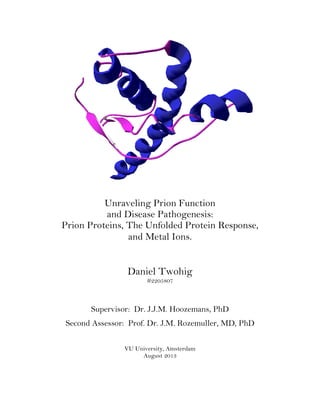 Unraveling Prion Function
and Disease Pathogenesis:
Prion Proteins, The Unfolded Protein Response,
and Metal Ions.
Daniel Twohig
#2205807
Supervisor: Dr. J.J.M. Hoozemans, PhD
Second Assessor: Prof. Dr. J.M. Rozemuller, MD, PhD
VU University, Amsterdam
August 2013
 