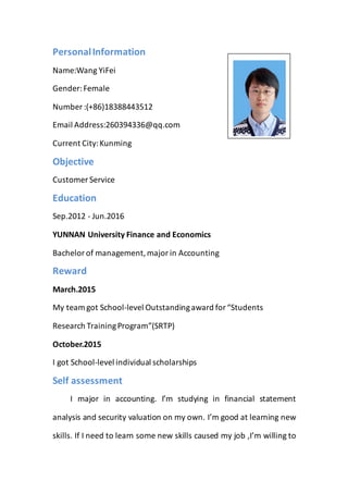 PersonalInformation
Name:Wang YiFei
Gender:Female
Number :(+86)18388443512
Email Address:260394336@qq.com
Current City:Kunming
Objective
Customer Service
Education
Sep.2012 - Jun.2016
YUNNAN University Finance and Economics
Bachelorof management,majorin Accounting
Reward
March.2015
My team got School-level Outstandingaward for“Students
Research TrainingProgram”(SRTP)
October.2015
I got School-level individual scholarships
Self assessment
I major in accounting. I’m studying in financial statement
analysis and security valuation on my own. I’m good at learning new
skills. If I need to learn some new skills caused my job ,I’m willing to
 