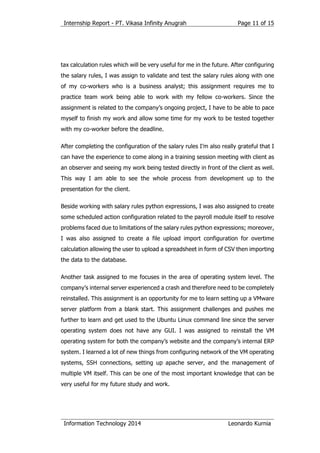 Internship Report - PT. Vikasa Infinity Anugrah
Information Technology 2014 Leonardo Kurnia
Page 11 of 15
tax calculation rules which will be very useful for me in the future. After configuring
the salary rules, I was assign to validate and test the salary rules along with one
of my co-workers who is a business analyst; this assignment requires me to
practice team work being able to work with my fellow co-workers. Since the
assignment is related to the company’s ongoing project, I have to be able to pace
myself to finish my work and allow some time for my work to be tested together
with my co-worker before the deadline.
After completing the configuration of the salary rules I’m also really grateful that I
can have the experience to come along in a training session meeting with client as
an observer and seeing my work being tested directly in front of the client as well.
This way I am able to see the whole process from development up to the
presentation for the client.
Beside working with salary rules python expressions, I was also assigned to create
some scheduled action configuration related to the payroll module itself to resolve
problems faced due to limitations of the salary rules python expressions; moreover,
I was also assigned to create a file upload import configuration for overtime
calculation allowing the user to upload a spreadsheet in form of CSV then importing
the data to the database.
Another task assigned to me focuses in the area of operating system level. The
company’s internal server experienced a crash and therefore need to be completely
reinstalled. This assignment is an opportunity for me to learn setting up a VMware
server platform from a blank start. This assignment challenges and pushes me
further to learn and get used to the Ubuntu Linux command line since the server
operating system does not have any GUI. I was assigned to reinstall the VM
operating system for both the company’s website and the company’s internal ERP
system. I learned a lot of new things from configuring network of the VM operating
systems, SSH connections, setting up apache server, and the management of
multiple VM itself. This can be one of the most important knowledge that can be
very useful for my future study and work.
 