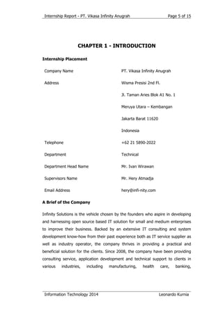 Internship Report - PT. Vikasa Infinity Anugrah
Information Technology 2014 Leonardo Kurnia
Page 5 of 15
CHAPTER 1 - INTRODUCTION
Internship Placement
Company Name PT. Vikasa Infinity Anugrah
Address Wisma Presisi 2nd Fl.
Jl. Taman Aries Blok A1 No. 1
Meruya Utara – Kembangan
Jakarta Barat 11620
Indonesia
Telephone +62 21 5890-2022
Department Technical
Department Head Name Mr. Ivan Wirawan
Supervisors Name Mr. Hery Atmadja
Email Address hery@infi-nity.com
A Brief of the Company
Infinity Solutions is the vehicle chosen by the founders who aspire in developing
and harnessing open source based IT solution for small and medium enterprises
to improve their business. Backed by an extensive IT consulting and system
development know-how from their past experience both as IT service supplier as
well as industry operator, the company thrives in providing a practical and
beneficial solution for the clients. Since 2008, the company have been providing
consulting service, application development and technical support to clients in
various industries, including manufacturing, health care, banking,
 