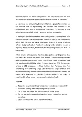 Internship Report - PT. Vikasa Infinity Anugrah
Information Technology 2014 Leonardo Kurnia
Page 6 of 15
telecommunication and marine transportation. The company’s success has been
and will always be measured by the success or values realized by the clients.
As a company or a family rather, Infinity Solutions is a group of experienced and
well rounded team in implementing Odoo solution. That expertise is also
complemented with years of implementing other tier-1 ERP solutions in large
enterprises across multiple industry sectors in previous career paths.
As the longest tenured Odoo Partner in the country since 2010, the primary focus
has been delivering Odoo based solutions. Why Odoo? Because, the company truly
believe that everyone and every organization deserves to enjoy a business
software that gives freedom. Freedom from being vendor-locked-in, freedom of
improving the solution itself, freedom of ultimately owning the solution itself....to
say the least.
Infinity Solution is the currently the oldest Odoo partner providing service along
with other Odoo partners around the world. Odoo S.A. itself is the software editor
of the Business Application Suite called Odoo. Formerly known as OpenERP, Odoo
S.A. was founded in 2004 by Fabien Pinckaers, its current CEO. The company
consists of 250 employees, 6 offices (Belgium, San Francisco, New York,
Luxembourg, India and Hong Kong). Odoo thrives in a unique and fully open
ecosystem combining the resources of its open source community, partners and
resellers. With activities in 120 countries, Odoo can count on its vast network of
more than 550 official partners who provide the solutions locally.
Purpose
a. To develop an understanding of employment work ethic and responsibility.
b. Experience working at the office along with co-workers.
c. Get to know new people and build connections for the future.
d. Put into practice the lessons that have been taught in class from previous
semesters.
e. Obtain knowledge that can be useful for the future.
 