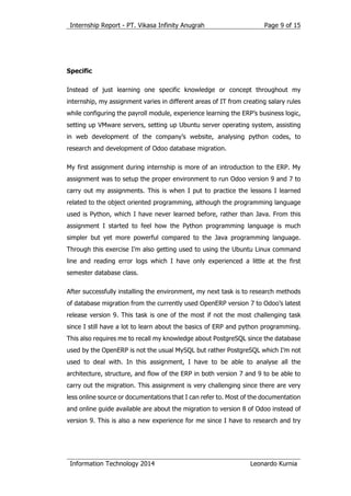 Internship Report - PT. Vikasa Infinity Anugrah
Information Technology 2014 Leonardo Kurnia
Page 9 of 15
Specific
Instead of just learning one specific knowledge or concept throughout my
internship, my assignment varies in different areas of IT from creating salary rules
while configuring the payroll module, experience learning the ERP’s business logic,
setting up VMware servers, setting up Ubuntu server operating system, assisting
in web development of the company’s website, analysing python codes, to
research and development of Odoo database migration.
My first assignment during internship is more of an introduction to the ERP. My
assignment was to setup the proper environment to run Odoo version 9 and 7 to
carry out my assignments. This is when I put to practice the lessons I learned
related to the object oriented programming, although the programming language
used is Python, which I have never learned before, rather than Java. From this
assignment I started to feel how the Python programming language is much
simpler but yet more powerful compared to the Java programming language.
Through this exercise I’m also getting used to using the Ubuntu Linux command
line and reading error logs which I have only experienced a little at the first
semester database class.
After successfully installing the environment, my next task is to research methods
of database migration from the currently used OpenERP version 7 to Odoo’s latest
release version 9. This task is one of the most if not the most challenging task
since I still have a lot to learn about the basics of ERP and python programming.
This also requires me to recall my knowledge about PostgreSQL since the database
used by the OpenERP is not the usual MySQL but rather PostgreSQL which I’m not
used to deal with. In this assignment, I have to be able to analyse all the
architecture, structure, and flow of the ERP in both version 7 and 9 to be able to
carry out the migration. This assignment is very challenging since there are very
less online source or documentations that I can refer to. Most of the documentation
and online guide available are about the migration to version 8 of Odoo instead of
version 9. This is also a new experience for me since I have to research and try
 