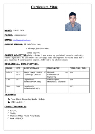 Curriculum Vitae
NAME:- RAHUL DEY
PHONE:- +918981865887
EMAIL:- rahuldeyabcd@gmail.com
CURRENT ADDERSS:- 14, Haltu School Lane,
1, Nelinagar, post office Haltu,
Kolkata-700 078.
CAREER OBJECTIVE:- Being a fresher, I want to start my professional career in a technology
oriented organisation that can enhance my knowledge, skills and experience to become more than a
good Electronics & Communication Engineer. And I want to live all of my dreams.
EDUCATIONAL QUALIFICATION:-
DEGREE YEAR INSTITUTE/BOARD SPECIALIZATION PERCENTAGE / DGPA
B.Tech 2011-
2015
Budge Budge Institute of
Technology (WBUT)
Electronic and
Communication
Engineering
6.86
12th 2011 Jagadbandhu
Institution(WBCHSE)
Science(Physics,
Mathematics, Chemistry)
60.6
10th 2009 Jagadbandhu
Institution(WBBSE)
66.5
TRAINING:-
1. Prasar Bharati Doorarshan Kendra : Kolkata
2. CMC Ltd.(C,C++)
COMPUTER SKILLS:-
 C, C++,
 Matlab,
 Microsoft Office (Word, Power Point),
 Basic of MySQL.
 