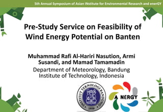 Pre-Study Service on Feasibility of
Wind Energy Potential on Banten
Muhammad Rafi Al-Hariri Nasution, Armi
Susandi, and Mamad Tamamadin
Department of Meteorology, Bandung
Institute of Technology, Indonesia
5th Annual Symposium of Asian INstitute for Environmental Research and enerGY
 