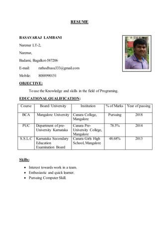 RESUME
BASAVARAJ LAMBANI
Narenur LT-2,
Narenur,
Badami, Bagalkot-587206
E-mail: rathodbasu333@gmail.com
Mobile: 8088990151
OBJECTIVE:
To use the Knowledge and skills in the field of Programing.
EDUCATIONAL QUALIFICATION:
Course Board/ University Institution % of Marks Year of passing
BCA Mangalore University Canara College,
Mangalore
Pursuing 2018
PUC Department of pre-
University Karnataka
Canara Pre-
University College,
Mangalore
78.5% 2014
S.S.L.C Karnataka Secondary
Education
Examination Board
Canara Girls High
School, Mangalore
48.68% 2013
Skills:
 Interest towards work in a team.
 Enthusiastic and quick learner.
 Pursuing Computer Skill.
 