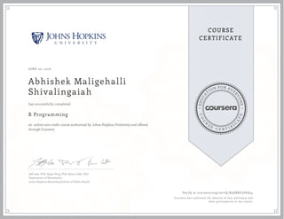 EDUCA
T
ION FOR EVE
R
YONE
CO
U
R
S
E
C E R T I F
I
C
A
TE
COURSE
CERTIFICATE
JUNE 20, 2016
Abhishek Maligehalli
Shivalingaiah
R Programming
an online non-credit course authorized by Johns Hopkins University and offered
through Coursera
has successfully completed
Jeff Leek, PhD; Roger Peng, PhD; Brian Caffo, PhD
Department of Biostatistics
Johns Hopkins Bloomberg School of Public Health
Verify at coursera.org/verify/R5XBXF5SVX34
Coursera has confirmed the identity of this individual and
their participation in the course.
 