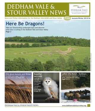 DEDHAM VALE &
STOUR VALLEY NEWS
News and Visitor Information for the Dedham Vale AONB and Stour Valley
DEDHAM VALE & STOUR VALLEY NEWS www.dedhamvalestourvalley.org 1
Autumn/Winter 2015/16Free
Here Be Dragons!
Take our Outstanding Landscapes Quiz and discover
what else is lurking in the Dedham Vale and Stour Valley
Page 3
PhotooftheOldBuresdragonbyCathyShelbourne
PhotoofbarnowlbyJonEvans
PhotosuppliedbyDawsHall
Wild about Autumn and Winter
The AONB team suggest what to
see and where to go Pages 8-9
Beautiful
barn owls
Catch up
with the
Suffolk Barn
Owl Project
and Neil
Catchpole’s
Nature
Notes Pages
10 and 15
Ladies who Munch - Outdoors
Find out what’s happening in the Stour
Valley, whatever the weather
Pages 12-15
 