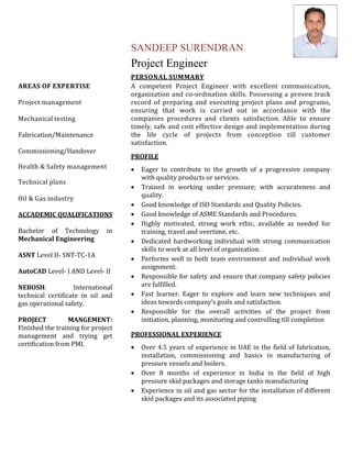 AREAS OF EXPERTISE 
Project management 
Mechanical testing 
Fabrication/Maintenance 
Commissioning/Handover 
Health & Safety management 
Technical plans 
Oil & Gas industry 
ACCADEMIC QUALIFICATIONS 
Bachelor of Technology in 
Mechanical Engineering 
ASNT Level II‐ SNT‐TC‐1A 
AutoCAD Level‐ I AND Level‐ II 
NEBOSH: International 
technical certificate in oil and 
gas operational safety. 
PROJECT MANGEMENT: 
Finished the training for project 
management and trying get 
certification from PMI. 
SANDEEP SURENDRAN 
Project Engineer 
PERSONAL SUMMARY 
A competent Project Engineer with excellent communication, 
organization and co‐ordination skills. Possessing a proven track 
record of preparing and executing project plans and programs, 
ensuring that work is carried out in accordance with the 
companies procedures and clients satisfaction. Able to ensure 
timely, safe and cost effective design and implementation during 
the life cycle of projects from conception till customer 
satisfaction. 
PROFILE 
 Eager to contribute to the growth of a progressive company 
with quality products or services. 
 Trained in working under pressure; with accurateness and 
quality. 
 Good knowledge of ISO Standards and Quality Policies. 
 Good knowledge of ASME Standards and Procedures. 
 Highly motivated, strong work ethic, available as needed for 
training, travel and overtime, etc. 
 Dedicated hardworking individual with strong communication 
skills to work at all level of organization. 
 Performs well in both team environment and individual work 
assignment. 
 Responsible for safety and ensure that company safety policies 
are fulfilled. 
 Fast learner. Eager to explore and learn new techniques and 
ideas towards company’s goals and satisfaction. 
 Responsible for the overall activities of the project from 
initiation, planning, monitoring and controlling till completion 
PROFESSIONAL EXPERIENCE 
 Over 4.5 years of experience in UAE in the field of fabrication, 
installation, commissioning and basics in manufacturing of 
pressure vessels and boilers. 
 Over 8 months of experience in India in the field of high 
pressure skid packages and storage tanks manufacturing 
 Experience in oil and gas sector for the installation of different 
skid packages and its associated piping 
 