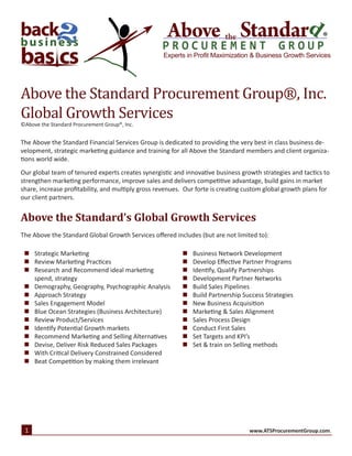 ®
Experts in Profit Maximization & Business Growth Services
©Above the Standard Procurement Group®, Inc.
The Above the Standard Financial Services Group is dedicated to providing the very best in class business de-
velopment, strategic marketing guidance and training for all Above the Standard members and client organiza-
tions world wide.
Our global team of tenured experts creates synergistic and innovative business growth strategies and tactics to
strengthen marketing performance, improve sales and delivers competitive advantage, build gains in market
share, increase profitability, and multiply gross revenues. Our forte is creating custom global growth plans for
our client partners.
Above the Standard’s Global Growth Services
The Above the Standard Global Growth Services offered includes (but are not limited to):
Above the Standard Procurement Group®, Inc.
Global Growth Services
„„ Strategic Marketing
„„ Review Marketing Practices
„„ Research and Recommend ideal marketing
spend, strategy
„„ Demography, Geography, Psychographic Analysis
„„ Approach Strategy
„„ Sales Engagement Model
„„ Blue Ocean Strategies (Business Architecture)
„„ Review Product/Services
„„ Identify Potential Growth markets
„„ Recommend Marketing and Selling Alternatives
„„ Devise, Deliver Risk Reduced Sales Packages
„„ With Critical Delivery Constrained Considered
„„ Beat Competition by making them irrelevant
„„ Business Network Development
„„ Develop Effective Partner Programs
„„ Identify, Qualify Partnerships
„„ Development Partner Networks
„„ Build Sales Pipelines
„„ Build Partnership Success Strategies
„„ New Business Acquisition
„„ Marketing & Sales Alignment
„„ Sales Process Design
„„ Conduct First Sales
„„ Set Targets and KPI’s
„„ Set & train on Selling methods
1 www.ATSProcurementGroup.com.
 
