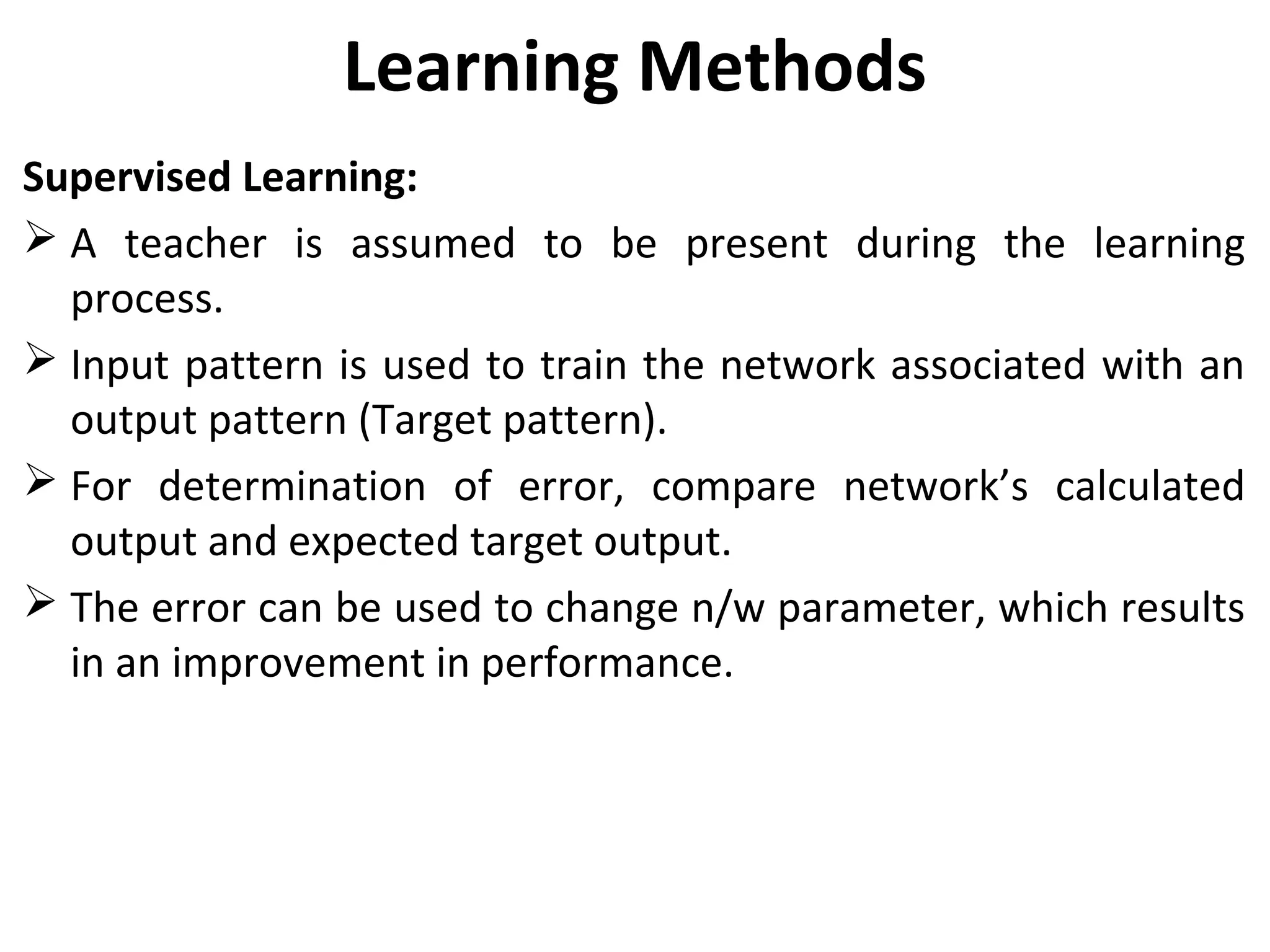 Learning Methods
Supervised Learning:
 A teacher is assumed to be present during the learning
process.
 Input pattern is used to train the network associated with an
output pattern (Target pattern).
 For determination of error, compare network’s calculated
output and expected target output.
 The error can be used to change n/w parameter, which results
in an improvement in performance.
 