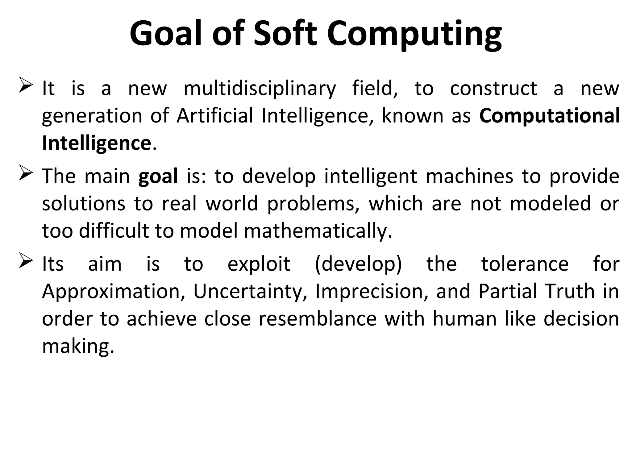 Goal of Soft Computing
 It is a new multidisciplinary field, to construct a new
generation of Artificial Intelligence, known as Computational
Intelligence.
 The main goal is: to develop intelligent machines to provide
solutions to real world problems, which are not modeled or
too difficult to model mathematically.
 Its aim is to exploit (develop) the tolerance for
Approximation, Uncertainty, Imprecision, and Partial Truth in
order to achieve close resemblance with human like decision
making.
 