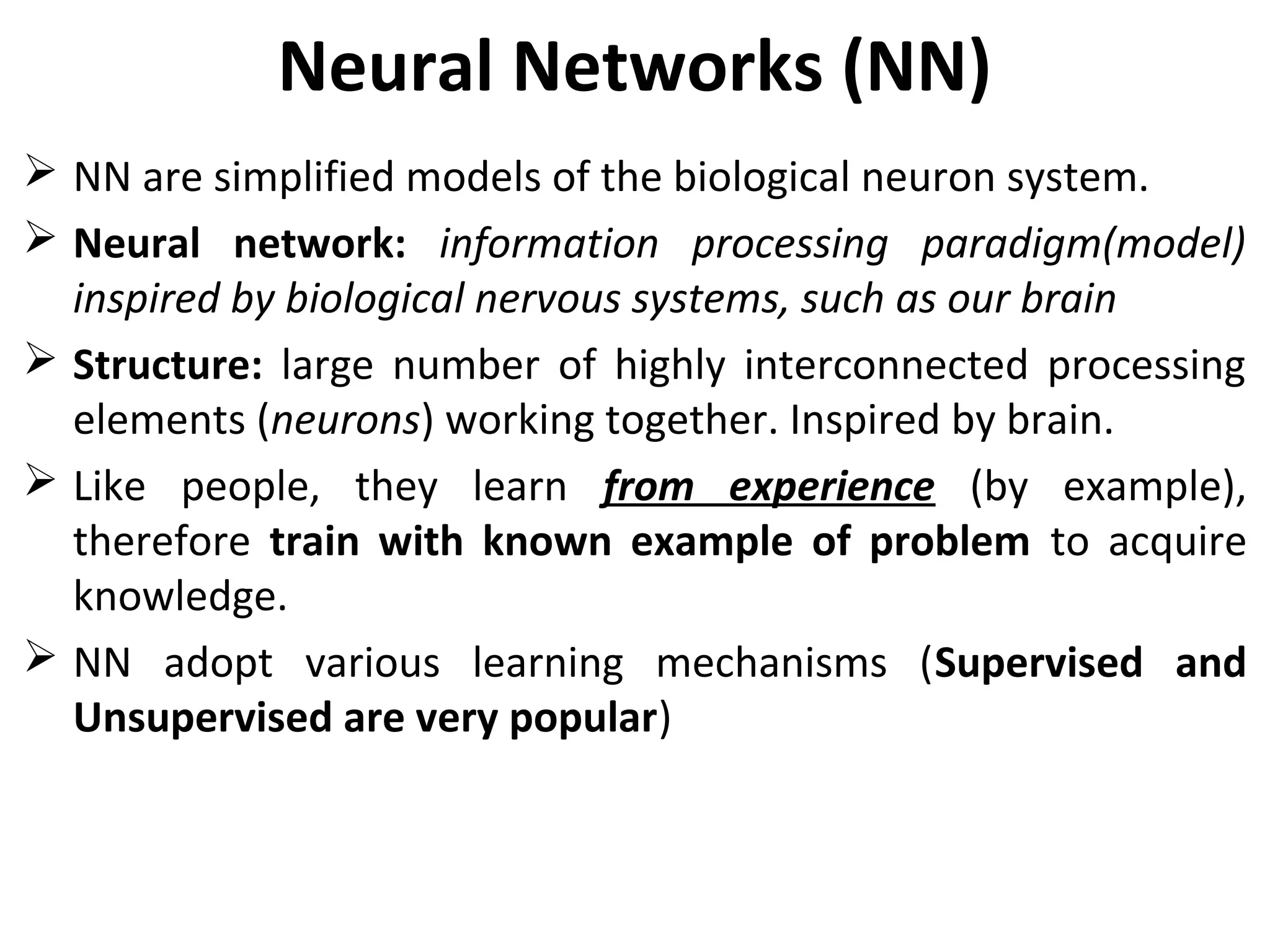 Neural Networks (NN)
 NN are simplified models of the biological neuron system.
 Neural network: information processing paradigm(model)
inspired by biological nervous systems, such as our brain
 Structure: large number of highly interconnected processing
elements (neurons) working together. Inspired by brain.
 Like people, they learn from experience (by example),
therefore train with known example of problem to acquire
knowledge.
 NN adopt various learning mechanisms (Supervised and
Unsupervised are very popular)
 