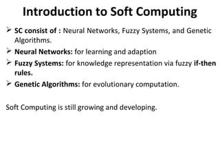 Introduction to Soft Computing
 SC consist of : Neural Networks, Fuzzy Systems, and Genetic
Algorithms.
 Neural Networks: for learning and adaption
 Fuzzy Systems: for knowledge representation via fuzzy if-then
rules.
 Genetic Algorithms: for evolutionary computation.
Soft Computing is still growing and developing.
 