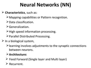 Neural Networks (NN)
 Characteristics, such as:
Mapping capabilities or Pattern recognition.
Data classification.
Generalization.
High speed information processing.
Parallel Distributed Processing.
 In a biological system,
learning involves adjustments to the synaptic connections
between neurons.
Architecture:
 Feed Forward (Single layer and Multi layer)
 Recurrent.
 