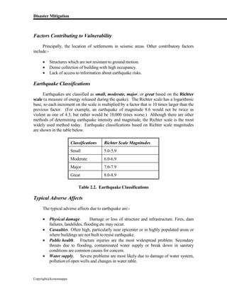 Disaster Mitigation
Copyright@kcmonnappa
Factors Contributing to Vulnerability
Principally, the location of settlements in seismic areas. Other contributory factors
include:-
 Structures which are not resistant to ground motion.
 Dense collection of building with high occupancy.
 Lack of access to information about earthquake risks.
Earthquake Classifications
Earthquakes are classified as small, moderate, major, or great based on the Richter
scale (a measure of energy released during the quake). The Richter scale has a logarithmic
base, so each increment on the scale is multiplied by a factor that is 10 times larger than the
previous factor. (For example, an earthquake of magnitude 8.6 would not be twice as
violent as one of 4.3, but rather would be 10,000 times worse.) Although there are other
methods of determining earthquake intensity and magnitude, the Richter scale is the most
widely used method today. Earthquake classifications based on Richter scale magnitudes
are shown in the table below.
Classifications Richter Scale Magnitudes
Small 5.0-5.9
Moderate 6.0-6.9
Major 7.0-7.9
Great 8.0-8.9
Table 2.2. Earthquake Classifications
Typical Adverse Affects
The typical adverse affects due to earthquake are:-
 Physical damage. Damage or loss of structure and infrastructure. Fires, dam
failures, landslides, flooding etc may occur.
 Casualties. Often high, particularly near epicenter or in highly populated areas or
where buildings are not built to resist earthquake.
 Public health. Fracture injuries are the most widespread problem. Secondary
threats due to flooding, contaminated water supply or break down in sanitary
conditions are common causes for concern.
 Water supply. Severe problems are most likely due to damage of water system,
pollution of open wells and changes in water table.
 