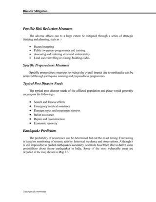 Disaster Mitigation
Copyright@kcmonnappa
Possible Risk Reduction Measures
The adverse affects can to a large extent be mitigated through a series of strategic
thinking and planning, such as :-
 Hazard mapping
 Public awareness programmes and training
 Assessing and reducing structural vulnerability.
 Land use controlling or zoning, building codes.
Specific Preparedness Measures
Specific preparedness measures to reduce the overall impact due to earthquake can be
achieved through earthquake warning and preparedness programmes.
Typical Post Disaster Needs
The typical post disaster needs of the afflicted population and place would generally
encompass the following:-
 Search and Rescue efforts
 Emergency medical assistance
 Damage needs and assessment surveys
 Relief assistance
 Repair and reconstruction
 Economic recovery
Earthquake Prediction
The probability of occurrence can be determined but not the exact timing. Forecasting
is based on monitoring of seismic activity, historical incidence and observations. Although it
is still impossible to predict earthquakes accurately, scientists have been able to derive some
probabilities about future earthquakes in India. Some of the most vulnerable areas are
depicted in the map shown in Map 2.3.
 
