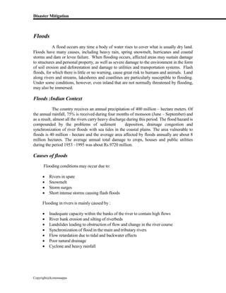 Disaster Mitigation
Copyright@kcmonnappa
Floods
A flood occurs any time a body of water rises to cover what is usually dry land.
Floods have many causes, including heavy rain, spring snowmelt, hurricanes and coastal
storms and dam or levee failure. When flooding occurs, affected areas may sustain damage
to structures and personal property, as well as severe damage to the environment in the form
of soil erosion and deforestation and damage to utilities and transportation systems. Flash
floods, for which there is little or no warning, cause great risk to humans and animals. Land
along rivers and streams, lakeshores and coastlines are particularly susceptible to flooding.
Under some conditions, however, even inland that are not normally threatened by flooding,
may also be immersed.
Floods :Indian Context
The country receives an annual precipitation of 400 million – hectare meters. Of
the annual rainfall, 75% is received during four months of monsoon (June – September) and
as a result, almost all the rivers carry heavy discharge during this period. The flood hazard is
compounded by the problems of sediment deposition, drainage congestion and
synchronization of river floods with sea tides in the coastal plains. The area vulnerable to
floods is 40 million - hectare and the average area affected by floods annually are about 8
million hectares. The average annual total damage to crops, houses and public utilities
during the period 1953 –1995 was about Rs.9720 million.
Causes of floods
Flooding conditions may occur due to:
 Rivers in spate
 Snowmelt
 Storm surges
 Short intense storms causing flash floods
Flooding in rivers is mainly caused by :
 Inadequate capacity within the banks of the river to contain high flows
 River bank erosion and silting of riverbeds
 Landslides leading to obstruction of flow and change in the river course
 Synchronization of flood in the main and tributary rivers
 Flow retardation due to tidal and backwater effects
 Poor natural drainage
 Cyclone and heavy rainfall
 