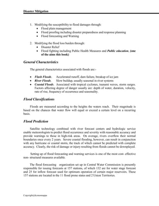 Disaster Mitigation
Copyright@kcmonnappa
1. Modifying the susceptibility to flood damages through:
 Flood plain management
 Flood proofing including disaster preparedness and response planning
 Flood forecasting and Warning
2. Modifying the flood loss burden through:
 Disaster Relief
 Flood fighting including Public Health Measures and Public education, (one
of the aims this book)
General Characteristics
The general characteristics associated with floods are:-
 Flash Floods. Accelerated runoff, dam failure, breakup of ice jam
 River Floods. Slow buildup, usually seasonal in river systems
 Coastal Floods. Associated with tropical cyclones, tsunami waves, storm surges.
Factors affecting degree of danger usually are: depth of water, duration, velocity,
rate of rise, frequency of occurrence and seasonality.
Flood Classifications
Floods are measured according to the heights the waters reach. Their magnitude is
based on the chances that water flow will equal or exceed a certain level on a recurring
basis.
Flood Prediction
Satellite technology combined with river forecast centers and hydrologic service
enable meteorologists to predict flood occurrence and severity with reasonable accuracy and
provide warnings to those in high-risk areas. On average, rivers overflow their normal
boundaries once every 2 years. Severe coastal flooding, however, can result in conjunction
with any hurricane or coastal storm, the track of which cannot be predicted with complete
accuracy. Clearly, the risk of damage or injury resulting from floods cannot be downplayed.
Setting up of flood forecasting and warning services is one of the most cost- effective
non- structural measures available.
The flood forecasting organization set up in Central Water Commission is presently
responsible for issuing forecasts at 157 stations, of which 132 are for water stage forecast
and 25 for inflow forecast used for optimum operation of certain major reservoirs. These
157 stations are located in the 11 flood prone states and 2 Union Territories.
 