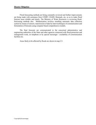Disaster Mitigation
Copyright@kcmonnappa
Flood forecasting methods are being constantly reviewed and further improvements
are being made with assistance from UNDP, USAID, Denmark, etc, so as to make flood
forecast more reliable and timely. The Ministry of Water Resources is reviewing flood-
forecasting methods also. Modernization involves installing automatic data collection
system by means of sensors, transmission of data by latest techniques of communication and
formulation of forecasts using computer based comprehensive models.
The final forecasts are communicated to the concerned administrative and
engineering authorities of the State and other agencies connected with flood protection and
management work, on telephone or by special messenger / availability of communication
facilities etc.
Areas likely to be affected by floods are shown in map 2.5.
 