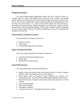 Disaster Mitigation
Copyright@kcmonnappa
Tropical Cyclones
The World Meteorological Organisation defines the term ‘Tropical Cyclone’ as
weather systems in which wind speeds exceed ‘gale force’ (min 34 knots or 63 kmph)
tropical cyclones owe their genesis to the ocean and atmosphere, powered by the heat from
the sea, driven by the easterly trades and the westerly temperates, the high planetary winds
and their own fierce energy. As a result of this lethal cocktail, the ocean develops a
devastating and mammoth surge, thereby inundating vast coastal areas. Tropical cyclones
announce their arrival through devastatingly violent winds, torrential rainfall accompanied
by storm surges leading to floods and thereby contributing to large-scale devastation and
disruption to normal life.
Characteristics of Tropical Cyclones
The characteristics of Tropical cyclones are:-
 Destructive winds
 Storm surges
 Exceptionally high rainfall occurrences
Stages of Tropical Cyclones
The various stages associated with Tropical Cyclones are;-
 Formation and initial development stage
 Mature stage
 Modification or decaying stage
Causal Phenomenon
The causal phenomenon associated with floods are:-
 Mixture of heat and moisture forms a low-pressure center over oceans in tropical
latitudes where water temperatures are over 26 degrees c.
 Wind currents spin and organise around deepening low pressure over
accelerating toward the center and moving along track pushed by trade winds.
 Depression becomes a tropical cyclone when winds reach gale force or 117km
per hour
 A warm sea temperature
 High relative humidity
 Atmospheric instability
 A location of at least 4 – 5 Latitude degree from the equator
 