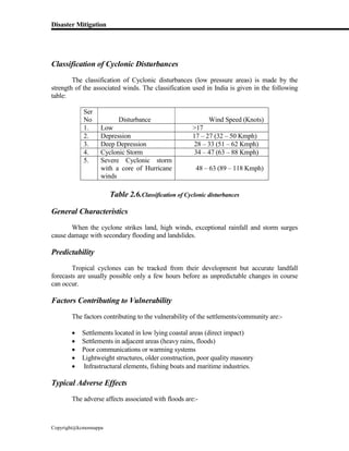 Disaster Mitigation
Copyright@kcmonnappa
Classification of Cyclonic Disturbances
The classification of Cyclonic disturbances (low pressure areas) is made by the
strength of the associated winds. The classification used in India is given in the following
table:
Ser
No Disturbance Wind Speed (Knots)
1. Low >17
2. Depression 17 – 27 (32 – 50 Kmph)
3. Deep Depression 28 – 33 (51 – 62 Kmph)
4. Cyclonic Storm 34 – 47 (63 – 88 Kmph)
5. Severe Cyclonic storm
with a core of Hurricane
winds
48 – 63 (89 – 118 Kmph)
Table 2.6.Classification of Cyclonic disturbances
General Characteristics
When the cyclone strikes land, high winds, exceptional rainfall and storm surges
cause damage with secondary flooding and landslides.
Predictability
Tropical cyclones can be tracked from their development but accurate landfall
forecasts are usually possible only a few hours before as unpredictable changes in course
can occur.
Factors Contributing to Vulnerability
The factors contributing to the vulnerability of the settlements/community are:-
 Settlements located in low lying coastal areas (direct impact)
 Settlements in adjacent areas (heavy rains, floods)
 Poor communications or warming systems
 Lightweight structures, older construction, poor quality masonry
 Infrastructural elements, fishing boats and maritime industries.
Typical Adverse Effects
The adverse affects associated with floods are:-
 
