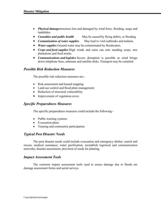 Disaster Mitigation
Copyright@kcmonnappa
 Physical damagestructures lost and damaged by wind force, flooding, surge and
landslides.
 Casualties and public health May be caused by flying debris, or flooding
 Contamination of water supplies May lead to viral outbreaks and malaria.
 Water supplies Ground water may be contaminated by floodwaters.
 Crops and food supplies High winds and rains can ruin standing crops, tree
plantations and food stocks.
 Communications and logistics Severe disruption is possible as wind brings
down telephone lines, antennas and satellite disks. Transport may be curtailed.
Possible Risk Reduction Measures
The possible risk reduction measures are:-
 Risk assessment and hazard mapping
 Land use control and flood plain management
 Reduction of structural vulnerability
 Improvement of vegetation cover.
Specific Preparedness Measures
The specific preparedness measures could include the following:-
 Public warning systems
 Evacuation plans
 Training and community participation
Typical Post Disaster Needs
The post disaster needs could include evacuation and emergency shelter; search and
rescue; medical assistance; water purification; reestablish logistical and communication
networks; disaster assessment; provision of seeds for planting.
Impact Assessment Tools
The common impact assessment tools used to assess damage due to floods are
damage assessment forms and aerial surveys.
 