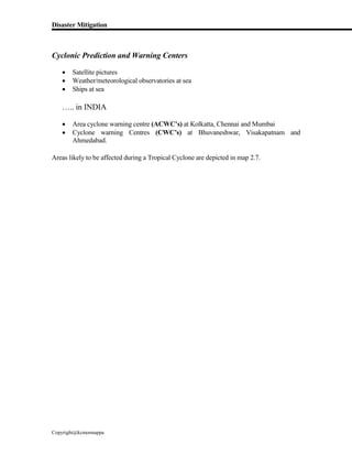 Disaster Mitigation
Copyright@kcmonnappa
Cyclonic Prediction and Warning Centers
 Satellite pictures
 Weather/meteorological observatories at sea
 Ships at sea
….. in INDIA
 Area cyclone warning centre (ACWC’s) at Kolkatta, Chennai and Mumbai
 Cyclone warning Centres (CWC’s) at Bhuvaneshwar, Visakapatnam and
Ahmedabad.
Areas likely to be affected during a Tropical Cyclone are depicted in map 2.7.
 