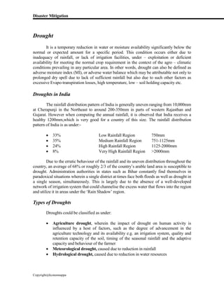 Disaster Mitigation
Copyright@kcmonnappa
Drought
It is a temporary reduction in water or moisture availability significantly below the
normal or expected amount for a specific period. This condition occurs either due to
inadequacy of rainfall, or lack of irrigation facilities, under – exploitation or deficient
availability for meeting the normal crop requirement in the context of the agro – climatic
conditions prevailing in any particular area. In other words, drought can also be defined as
adverse moisture index (MI), or adverse water balance which may be attributable not only to
prolonged dry spell due to lack of sufficient rainfall but also due to such other factors as
excessive Evapo-transpiration losses, high temperature, low – soil holding capacity etc.
Droughts in India
The rainfall distribution pattern of India is generally uneven ranging from 10,000mm
at Cherapunji in the Northeast to around 200-350mm in parts of western Rajasthan and
Gujarat. However when computing the annual rainfall, it is observed that India receives a
healthy 1200mm,which is very good for a country of this size. The rainfall distribution
pattern of India is as under:-
 33% Low Rainfall Region 750mm
 35% Medium Rainfall Region 751-1125mm
 24% High Rainfall Region 1125-2000mm
 8% Very High Rainfall Region >2000mm
Due to the erratic behaviour of the rainfall and its uneven distribution throughout the
country, an average of 68% or roughly 2/3 of the country’s arable land area is susceptible to
drought. Administration authorities in states such as Bihar constantly find themselves in
paradoxical situations wherein a single district at times face both floods as well as drought in
a single season, simultaneously. This is largely due to the absence of a well-developed
network of irrigation system that could channelise the excess water that flows into the region
and utilize it in areas under the ‘Rain Shadow’ region.
Types of Droughts
Droughts could be classified as under:
 Agriculture drought, wherein the impact of drought on human activity is
influenced by a host of factors, such as the degree of advancement in the
agriculture technology and its availability e.g. an irrigation system, quality and
retention capacity of the soil, timing of the seasonal rainfall and the adaptive
capacity and behaviour of the farmer
 Meteorological drought, caused due to reduction in rainfall
 Hydrological drought, caused due to reduction in water resources
 