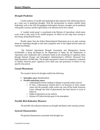 Disaster Mitigation
Copyright@kcmonnappa
Drought Prediction
Careful analysis of rainfall and hydrological data analyzed with influencing factors
go a long way in predicting droughts. With the advancement in modern satellite based
technology such as the GIS (Geographical Information System), droughts can be predicted
with greater accuracy and the region likely to be affected can be fore warned.
A ‘weather watch group’ is constituted in the Ministry of Agriculture, which meets
every week to take stock of the rainfall progress, its effects on the crops from sowing to
harvesting, during Khariff season.
Weekly inputs from the Indian Meteorological Department gives an early warning
about the impending drought as and when symptoms arise in this regard and the states are
warned accordingly.
The National Agricultural Drought Assessment and Management System
(NADAMS) is being developed by the Department of Space for the Department of
Agriculture and Cooperation and is primarily based on the monitoring of vegetation status
through National Oceanic and Atmospheric Administration’s (NOAA) Advanced Very
High Resolution (AVHR) data. The drought assessment is based on comparative evaluation
of satellite observed green vegetation cover (both area and greenness) of district in any
specific time period.
Causal Phenomena
The causative factors for drought could be the following:
 Immediate cause. Rainfall deficit
 Possible underlying causes.
o Anthropogenic Factors leading to changes in ground surface and soil
o El Nino, a phenomenon wherein there is an incursion of warm surface
waters into the normally colder waters esp. seen off the South American
Coast, although this kind of phenomenon has been known to occur in
India too
o Higher temperatures on sea surfaces
o Increase of Carbon dioxide gases in the atmosphere
Possible Risk Reduction Measures
The possible risk reduction measures are drought and famine early warning systems
General Characteristics
The general characteristics associated with droughts are:-
 