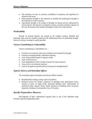 Disaster Mitigation
Copyright@kcmonnappa
 The reduction of water or moisture availability is temporary and significant in
relation to the norm.
 Meteorological drought is the reduction in rainfall and hydrological drought is
the reduction in water resources.
 Agricultural drought is the impact of drought on human activity influenced by
various factors: the presence of irrigation systems, moisture retention capacity of
the soil, the timing of the rainfall and adaptive behaviour of the farmers.
Predictability
Periods of unusual dryness are normal in all weather systems. Rainfall and
hydrology data must be carefully analyzed with influencing factors in predicting drought,
however, advance warning is usually possible.
Factors Contributing to Vulnerability
Factors contributing to vulnerability are: -
 Location in an arid area where dry conditions are increased by drought
 Farming on marginal lands, subsistence farming
 Lack of agricultural inputs to improve yields
 Lack of seed reserves
 Areas dependent on other weather systems for water resources
 Areas of low soil moisture retention
 Lack of recognition and allocation of resources to drought hazard
Typical Adverse and Immediate Effects
The immediate typical immediate and adverse affects include:-
 Rainfall deficit leading to large scale Crop failure.
 Reduced income for farmer; reduction of spending from agricultural sector;
increase in price of staple foods, increased inflation rates, deterioration of
nutritional status, famine, illness, death, reduction of drinking water resources,
migration, breakup of communities, loss of livestock.
Specific Preparedness Measures
Development of inter- institutional response plan is one of the important steps
towards a specific preparedness plan.
 